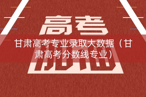 甘肃高考专业录取大数据（甘肃高考分数线专业）