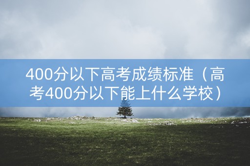 400分以下高考成绩标准（高考400分以下能上什么学校）