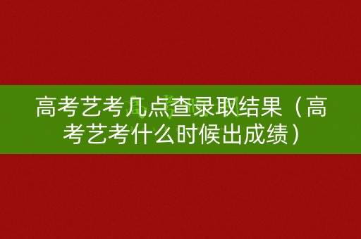 高考艺考几点查录取结果（高考艺考什么时候出成绩）