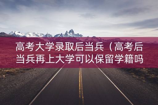 高考大学录取后当兵（高考后当兵再上大学可以保留学籍吗）