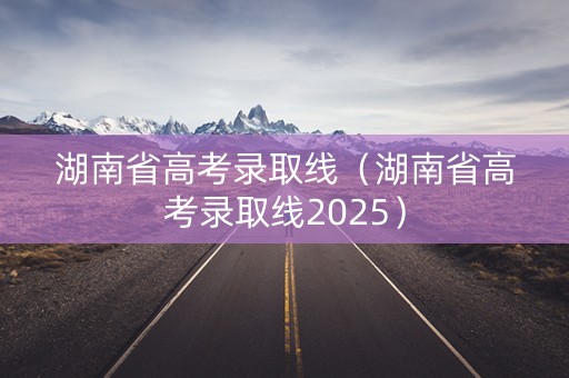 湖南省高考录取线（湖南省高考录取线2025）