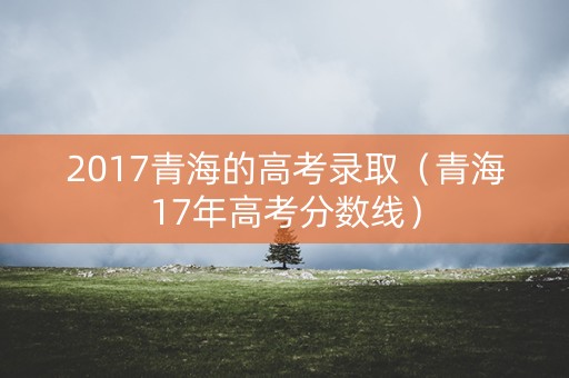2017青海的高考录取（青海17年高考分数线）