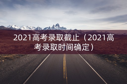 2021高考录取截止（2021高考录取时间确定）