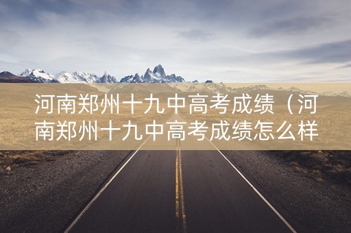河南郑州十九中高考成绩（河南郑州十九中高考成绩怎么样）