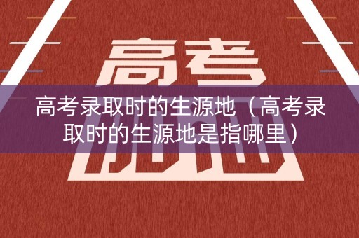 高考录取时的生源地（高考录取时的生源地是指哪里）