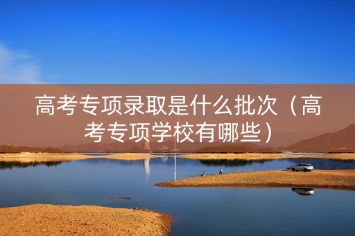 高考专项录取是什么批次（高考专项学校有哪些）