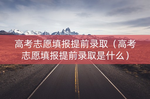 高考志愿填报提前录取（高考志愿填报提前录取是什么）