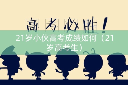 21岁小伙高考成绩如何（21岁高考生）