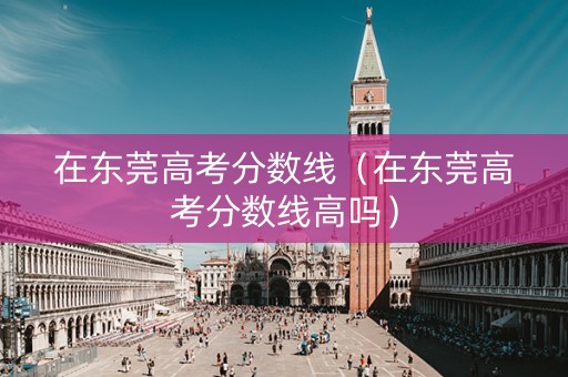 在东莞高考分数线（在东莞高考分数线高吗）