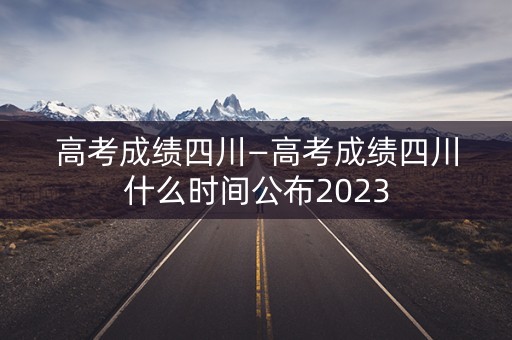 高考成绩四川—高考成绩四川什么时间公布2023