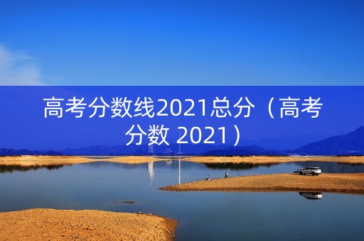 高考分数线2021总分（高考分数 2021）