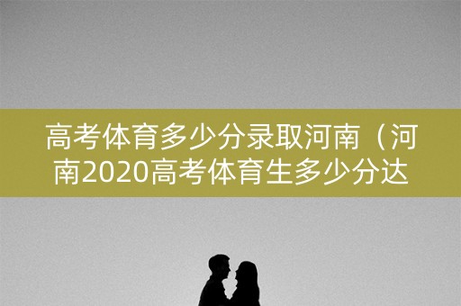 高考体育多少分录取河南（河南2020高考体育生多少分达标）