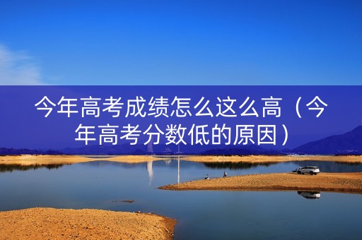 今年高考成绩怎么这么高（今年高考分数低的原因）
