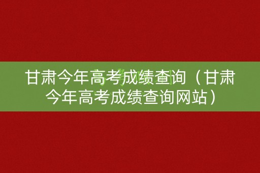 甘肃今年高考成绩查询（甘肃今年高考成绩查询网站）