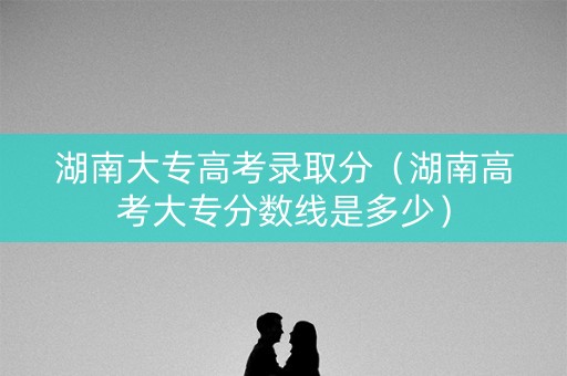 湖南大专高考录取分（湖南高考大专分数线是多少）