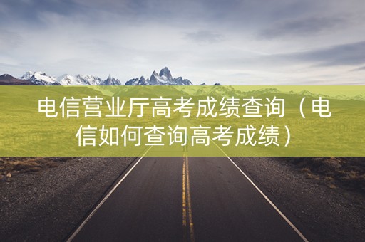 电信营业厅高考成绩查询（电信如何查询高考成绩）
