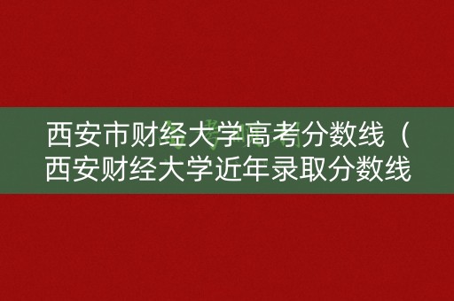 西安市财经大学高考分数线（西安财经大学近年录取分数线）