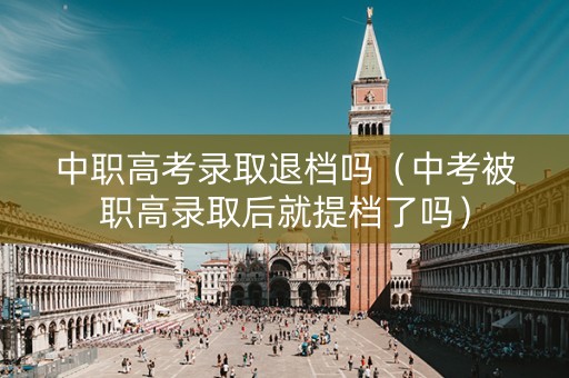 中职高考录取退档吗（中考被职高录取后就提档了吗）