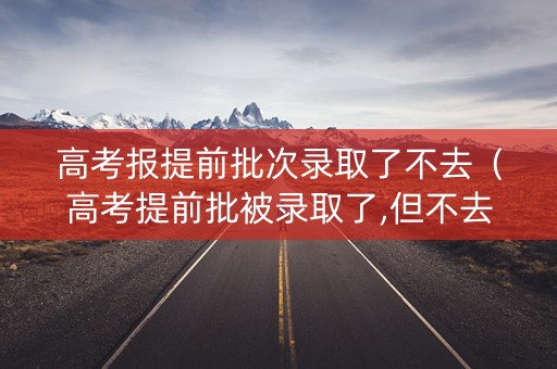 高考报提前批次录取了不去（高考提前批被录取了,但不去,影响后面普通批次录取吗?）