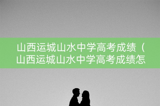 山西运城山水中学高考成绩（山西运城山水中学高考成绩怎么样）