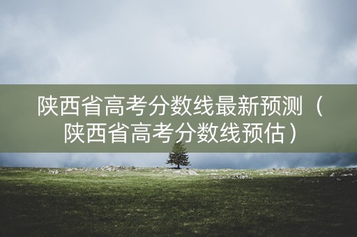 陕西省高考分数线最新预测（陕西省高考分数线预估）