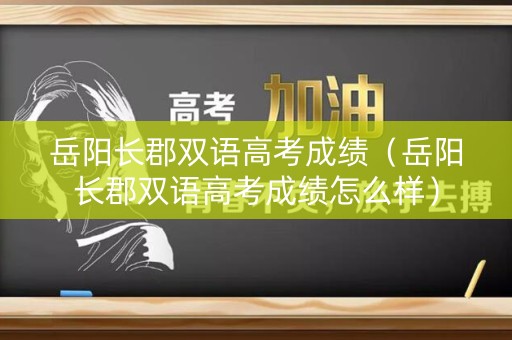 岳阳长郡双语高考成绩（岳阳长郡双语高考成绩怎么样）