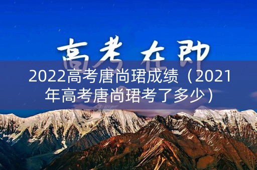 2022高考唐尚珺成绩（2021年高考唐尚珺考了多少）