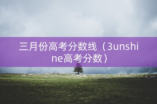 三月份高考分数线（3unshine高考分数）
