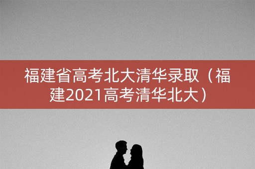 福建省高考北大清华录取（福建2021高考清华北大）