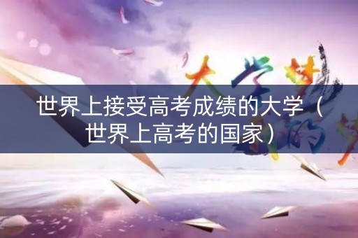 世界上接受高考成绩的大学（世界上高考的国家）