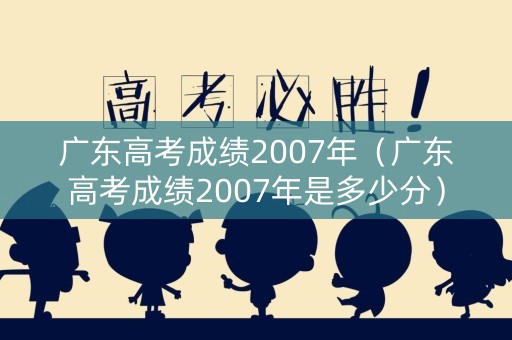 广东高考成绩2007年（广东高考成绩2007年是多少分）