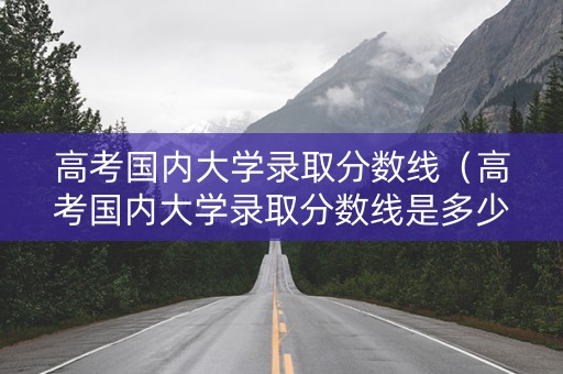 高考国内大学录取分数线（高考国内大学录取分数线是多少）