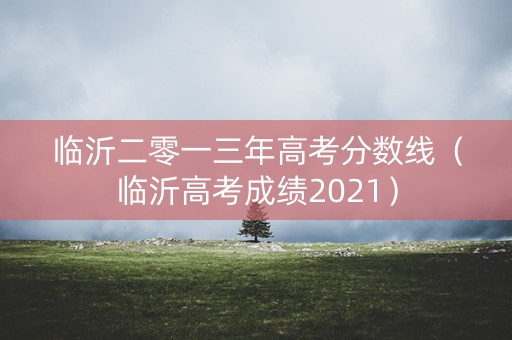临沂二零一三年高考分数线（临沂高考成绩2021）