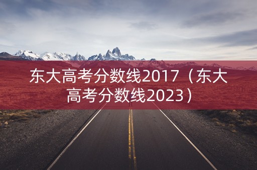 东大高考分数线2017（东大高考分数线2023）