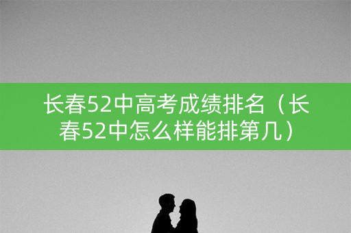 长春52中高考成绩排名（长春52中怎么样能排第几）