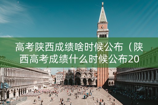 高考陕西成绩啥时候公布（陕西高考成绩什么时候公布2021）
