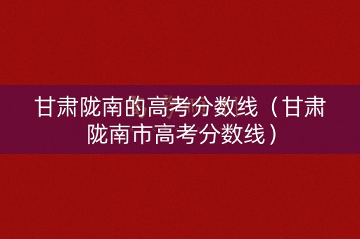 甘肃陇南的高考分数线（甘肃陇南市高考分数线）