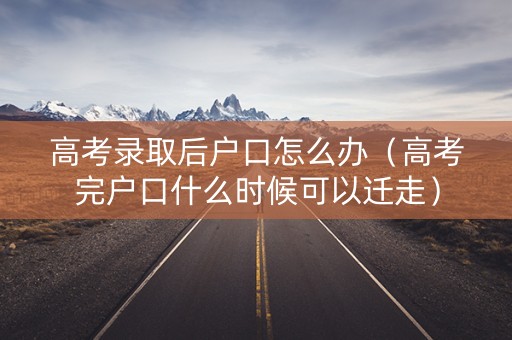 高考录取后户口怎么办（高考完户口什么时候可以迁走）