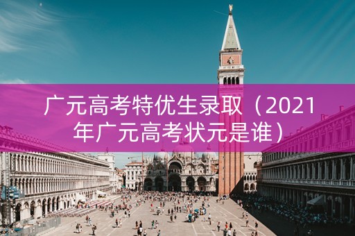 广元高考特优生录取（2021年广元高考状元是谁）