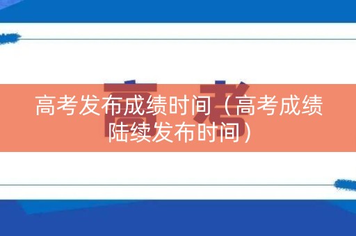 高考发布成绩时间（高考成绩陆续发布时间）