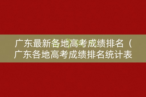广东最新各地高考成绩排名（广东各地高考成绩排名统计表）