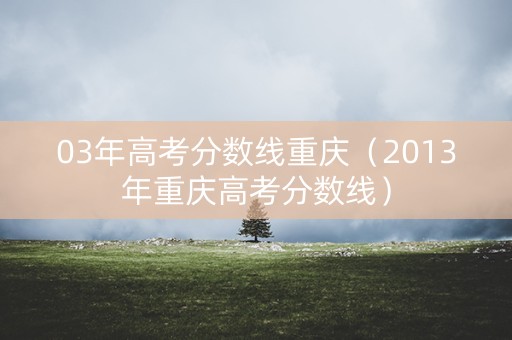 03年高考分数线重庆（2013年重庆高考分数线）
