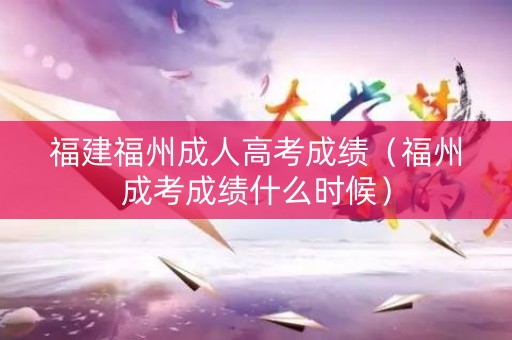 福建福州成人高考成绩（福州成考成绩什么时候）