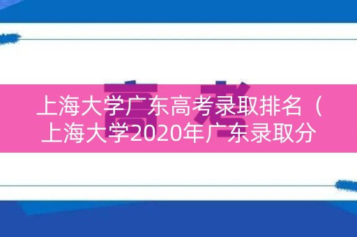 上海大学广东高考录取排名（上海大学2020年广东录取分数线）