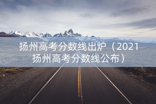 扬州高考分数线出炉（2021扬州高考分数线公布）