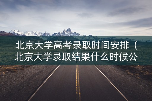 北京大学高考录取时间安排（北京大学录取结果什么时候公布）