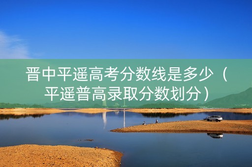 晋中平遥高考分数线是多少（平遥普高录取分数划分）