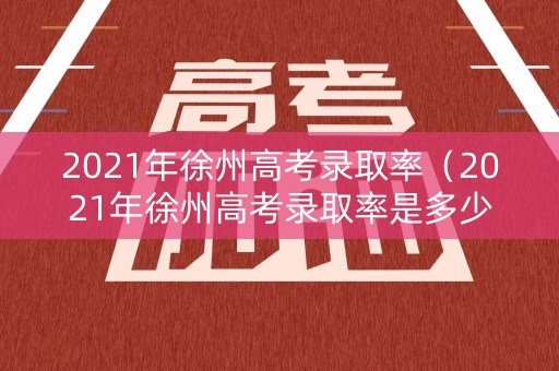 2021年徐州高考录取率（2021年徐州高考录取率是多少）