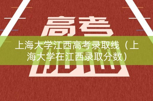 上海大学江西高考录取线（上海大学在江西录取分数）