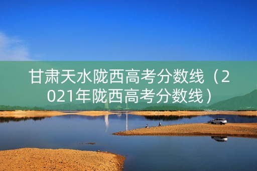 甘肃天水陇西高考分数线（2021年陇西高考分数线）